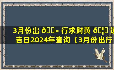 3月份出 🌻 行求财黄 🦋 道吉日2024年查询（3月份出行求财黄道吉日2024年查询时间）